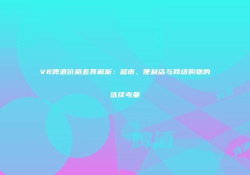 V8啤酒价格差异解析：超市、便利店与网络购物的选择考量