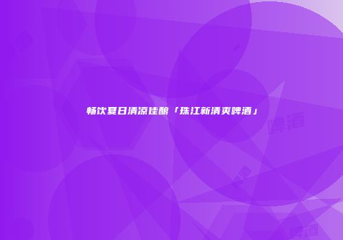 畅饮夏日清凉佳酿「珠江新清爽啤酒」