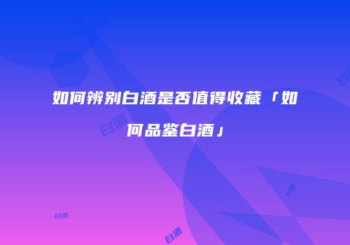 如何辨别白酒是否值得收藏「如何品鉴白酒」