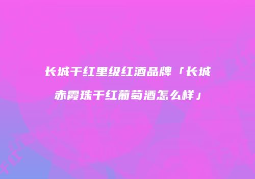 长城干红里级红酒品牌「长城赤霞珠干红葡萄酒怎么样」