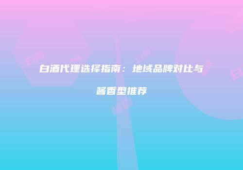 白酒代理选择指南：地域品牌对比与酱香型推荐