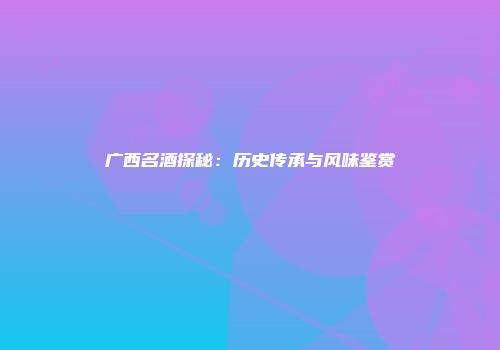 广西名酒探秘：历史传承与风味鉴赏