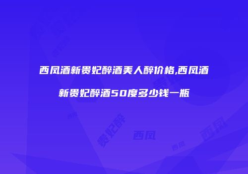 西凤酒新贵妃醉酒美人醉价格,西凤酒新贵妃醉酒50度多少钱一瓶