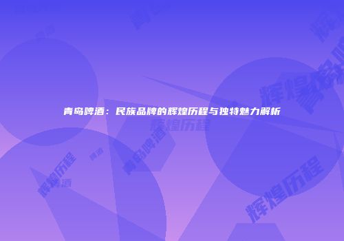 青岛啤酒：民族品牌的辉煌历程与独特魅力解析
