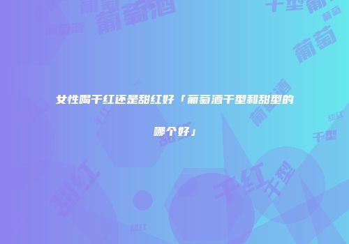 女性喝干红还是甜红好「葡萄酒干型和甜型的哪个好」