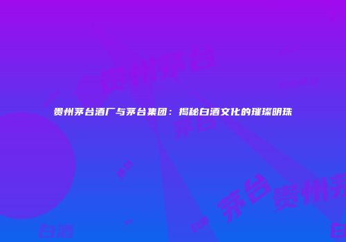 贵州茅台酒厂与茅台集团：揭秘白酒文化的璀璨明珠