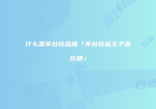 什么是茅台珍品酒「茅台珍品王子酒价格」