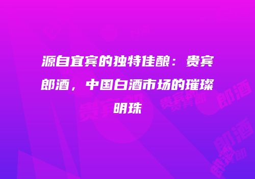 源自宜宾的独特佳酿：贵宾郎酒，中国白酒市场的璀璨明珠