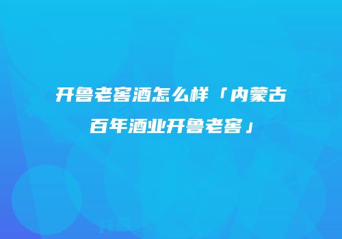 开鲁老窖酒怎么样「内蒙古百年酒业开鲁老窖」