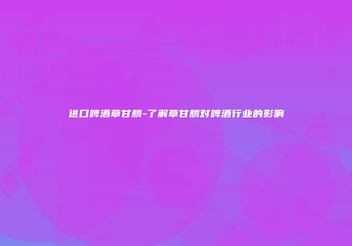 进口啤酒草甘膦-了解草甘膦对啤酒行业的影响