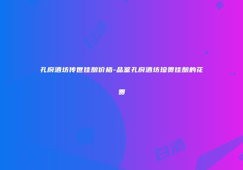 孔府酒坊传世佳酿价格-品鉴孔府酒坊珍贵佳酿的花费