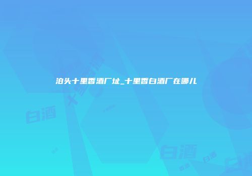 泊头十里香酒厂址_十里香白酒厂在哪儿