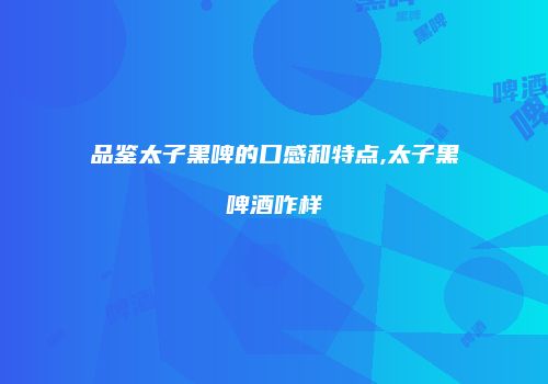 品鉴太子黑啤的口感和特点,太子黑啤酒咋样