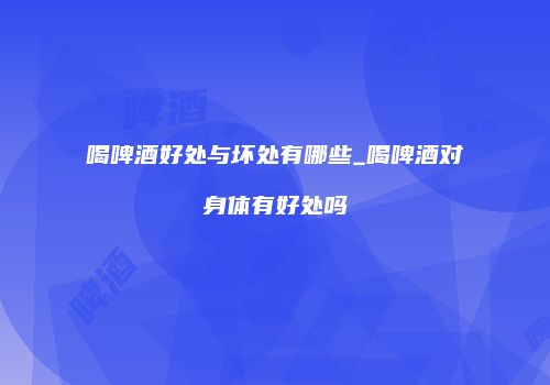 喝啤酒好处与坏处有哪些_喝啤酒对身体有好处吗