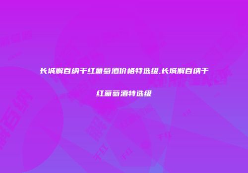 长城解百纳干红葡萄酒价格特选级,长城解百纳干红葡萄酒特选级