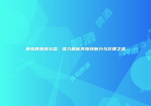 青岛啤酒皮尔森：深入解析其独特魅力与饮用之道