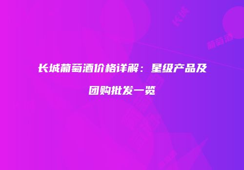长城葡萄酒价格详解：星级产品及团购批发一览