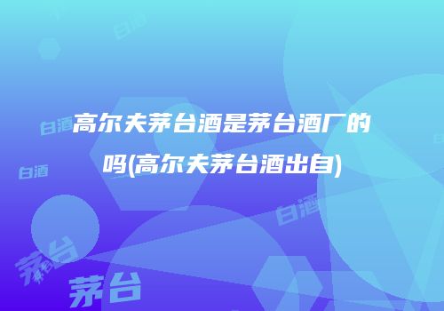 高尔夫茅台酒是茅台酒厂的吗(高尔夫茅台酒出自)