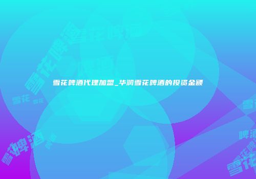 雪花啤酒代理加盟_华润雪花啤酒的投资金额