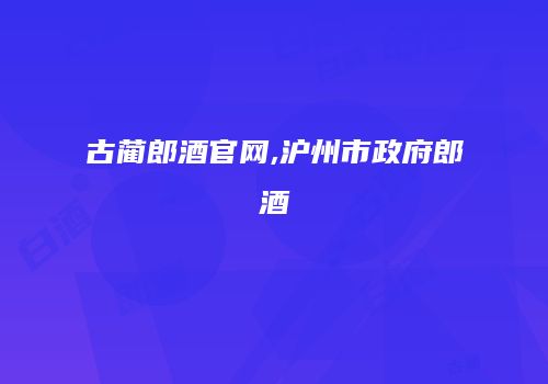 古蔺郎酒官网,沪州市政府郎酒