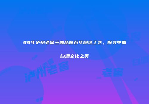 99年泸州老窖三曲品味百年酿造工艺，探寻中国白酒文化之美