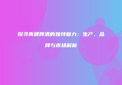 探寻青稞啤酒的独特魅力：生产、品牌与市场解析
