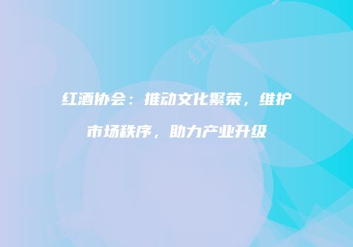 红酒协会：推动文化繁荣，维护市场秩序，助力产业升级