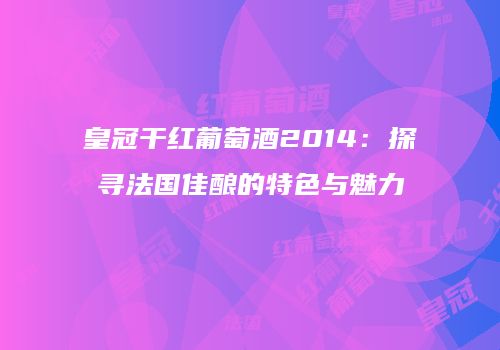 皇冠干红葡萄酒2014：探寻法国佳酿的特色与魅力