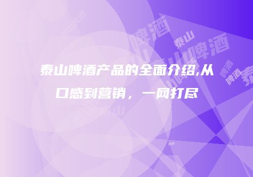 泰山啤酒产品的全面介绍,从口感到营销，一网打尽
