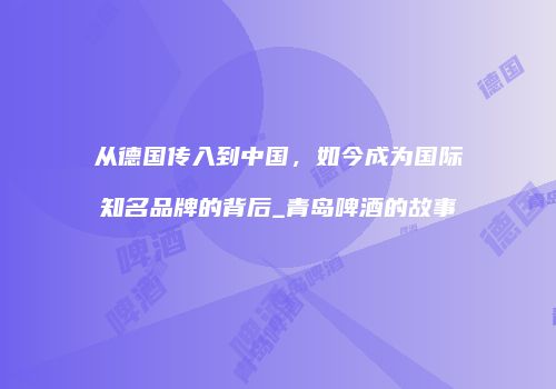 从德国传入到中国，如今成为国际知名品牌的背后_青岛啤酒的故事