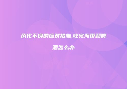 消化不良的应对措施,吃完海带和啤酒怎么办