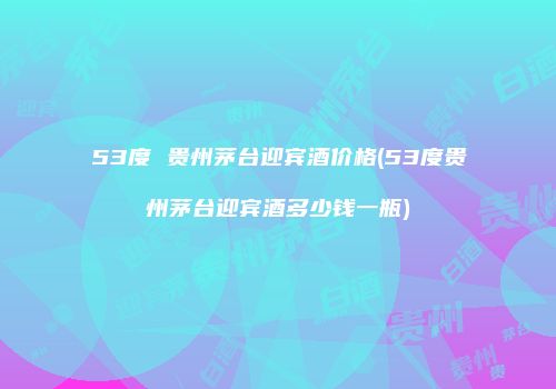 53度 贵州茅台迎宾酒价格(53度贵州茅台迎宾酒多少钱一瓶)