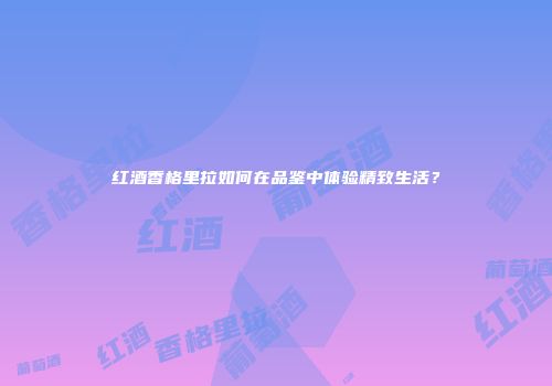红酒香格里拉如何在品鉴中体验精致生活？