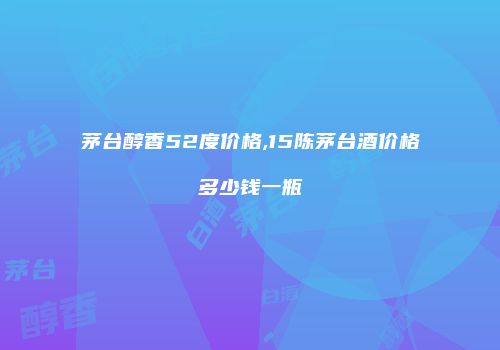 茅台醇香52度价格,15陈茅台酒价格多少钱一瓶