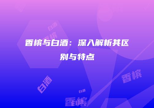香槟与白酒：深入解析其区别与特点