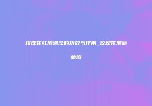 玫瑰花红酒泡澡的功效与作用_玫瑰花泡葡萄酒
