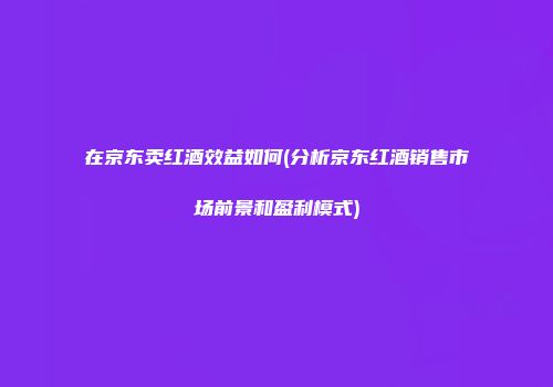 在京东卖红酒效益如何(分析京东红酒销售市场前景和盈利模式)