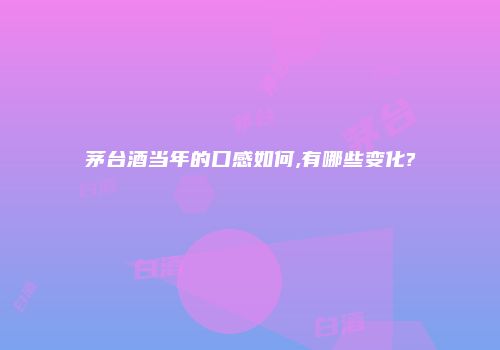 茅台酒当年的口感如何,有哪些变化?