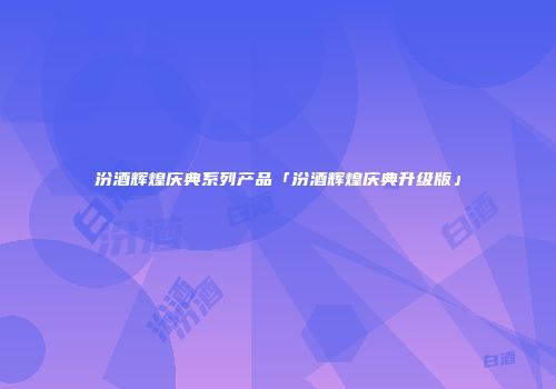 汾酒辉煌庆典系列产品「汾酒辉煌庆典升级版」