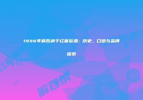 1996年解百纳干红葡萄酒：历史、口感与品牌探索