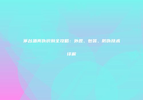 茅台酒真伪识别全攻略：外观、包装、防伪技术详解