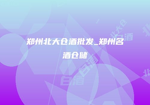 郑州北大仓酒批发_郑州名酒仓储