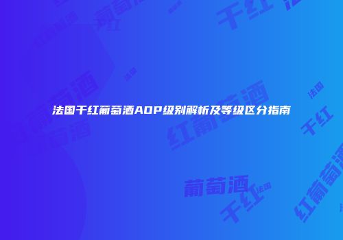 法国干红葡萄酒AOP级别解析及等级区分指南