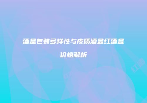 酒盒包装多样性与皮质酒盒红酒盒价格解析