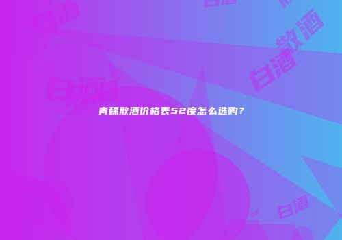 青稞散酒价格表52度怎么选购？