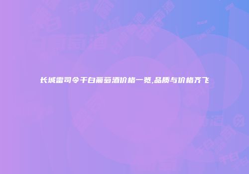 长城雷司令干白葡萄酒价格一览,品质与价格齐飞