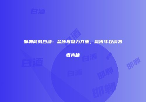 邯郸商务白酒：品质与魅力并重，赢得年轻消费者青睐
