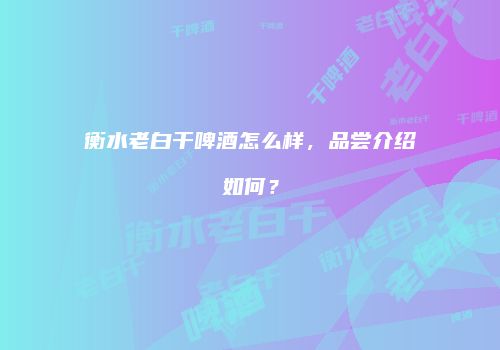 衡水老白干啤酒怎么样，品尝介绍如何？