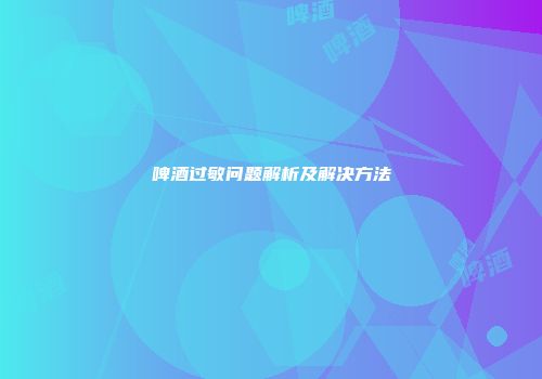 啤酒过敏问题解析及解决方法