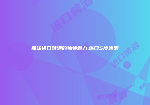 品味进口啤酒的独特魅力,进口5度啤酒